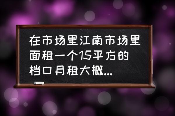 梅州江南哪有店铺租 在市场里江南市场里面租一个15平方的档口月租大概在什么价位？