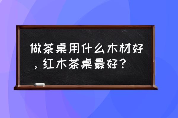 茶台桌一般采用什么木材 做茶桌用什么木材好，红木茶桌最好？