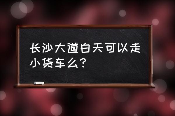 长沙大道能通大货车吗 长沙大道白天可以走小货车么？