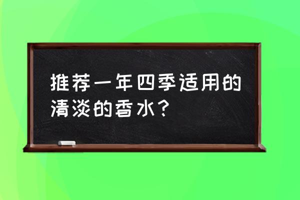 香水什么牌子清淡 推荐一年四季适用的清淡的香水? 香水什么牌子清淡 推荐一年四季适用的清淡的香水?