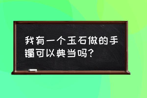 乐山哪里可以典当玉镯 我有一个玉石做的手镯可以典当吗? 乐山哪里可以典当玉镯 我有一个玉石做的手镯可以典当吗?