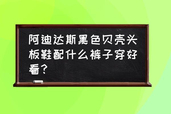 阿迪达斯的板鞋好搭配吗 阿迪达斯黑色贝壳头板鞋配什么裤子穿好看? 阿迪达斯的板鞋好搭配吗 阿迪达斯黑色贝壳头板鞋配什么裤子穿好看?