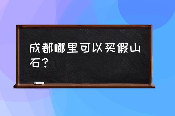 成都哪里在买假山 成都哪里可以买假山石？