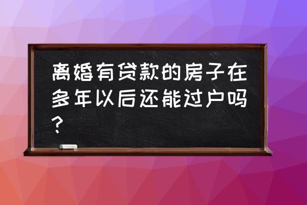 离婚后几年还清贷款可以过户吗 离婚有贷款的房子在多年以后还能过户吗? 离婚后几年还清贷款可以过户吗 离婚有贷款的房子在多年以后还能过户吗?
