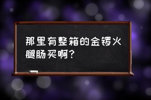 金锣火腿肠多少钱一箱20 那里有整箱的金锣火腿肠买啊? 金锣火腿肠多少钱一箱20 那里有整箱的金锣火腿肠买啊?