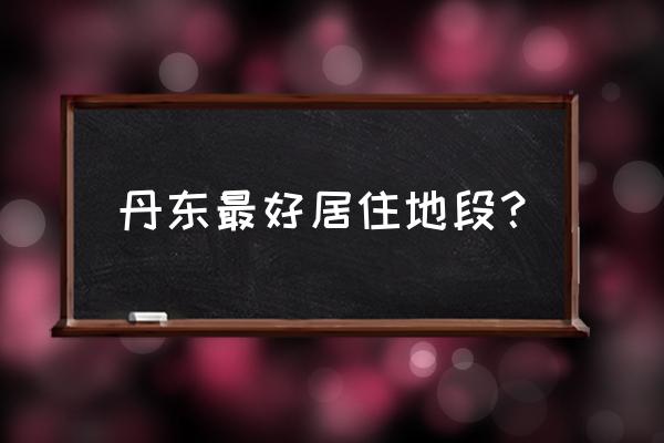 丹东房子哪个位置最好 丹东最好居住地段? 丹东房子哪个位置最好 丹东最好居住地段?