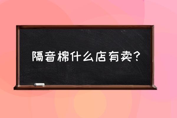 玻璃纤维隔音棉哪里有卖 隔音棉什么店有卖？