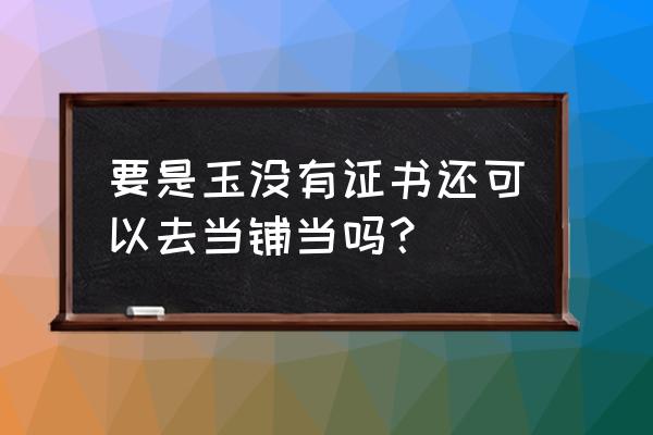 北海哪里有当铺可以當玉的 要是玉没有证书还可以去当铺当吗？