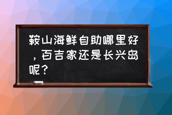 鞍山海鲜自助在什么地方 鞍山海鲜自助哪里好，百吉家还是长兴岛呢？