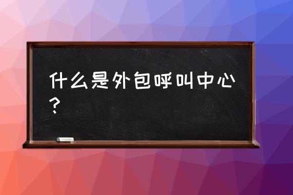 为什么要外包呼叫中心 什么是外包呼叫中心? 为什么要外包呼叫中心 什么是外包呼叫中心?