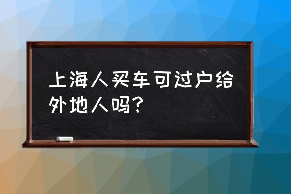 上海的车可以过户到金华吗 上海人买车可过户给外地人吗？