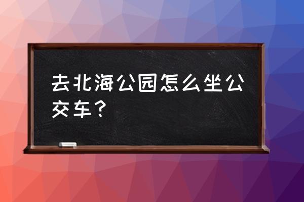 南平庄到北海公园怎么坐车 去北海公园怎么坐公交车？