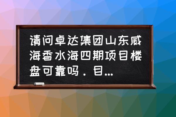 威海卓达香水海项目怎么样 请问卓达集团山东威海香水海四期项目楼盘可靠吗。目前项目进度如何？可否用卓达集资款购买此楼盘？