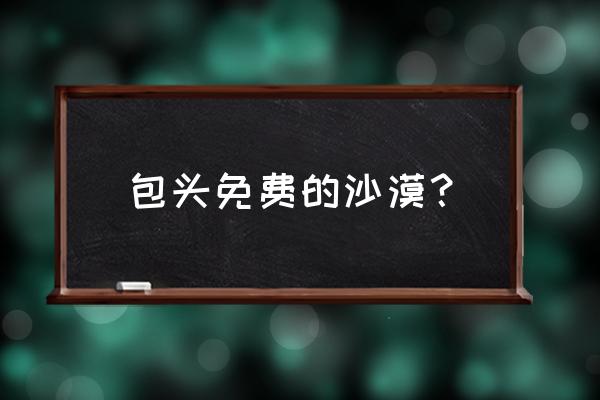包头哪有免费沙漠 包头免费的沙漠? 包头哪有免费沙漠 包头免费的沙漠?