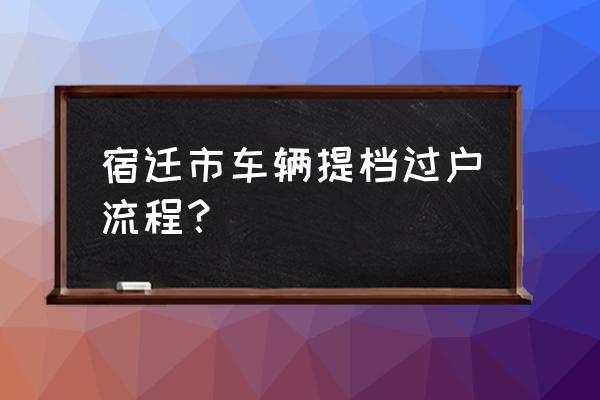 宿迁如何办理车牌过户 宿迁市车辆提档过户流程? 宿迁如何办理车牌过户 宿迁市车辆提档过户流程?
