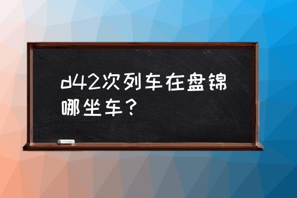 济宁到盘锦需要怎么坐车 d42次列车在盘锦哪坐车? 济宁到盘锦需要怎么坐车 d42次列车在盘锦哪坐车?