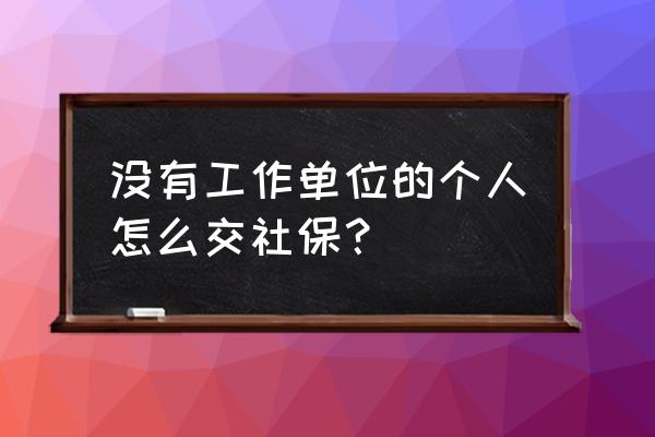 没有单位的人怎样交社保 没有工作单位的个人怎么交社保? 没有单位的人怎样交社保 没有工作单位的个人怎么交社保?