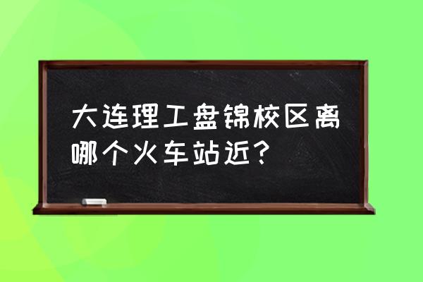 离盘锦最近的火车站是哪个好 大连理工盘锦校区离哪个火车站近？