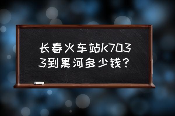 黑河到长春怎么走最好 长春火车站K7033到黑河多少钱? 黑河到长春怎么走最好 长春火车站K7033到黑河多少钱?