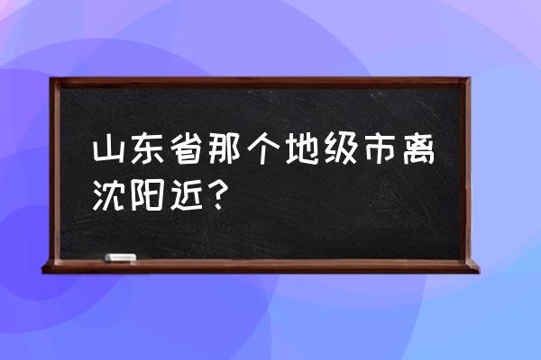 烟台到沈阳有没有动车 山东省那个地级市离沈阳近? 烟台到沈阳有没有动车 山东省那个地级市离沈阳近?