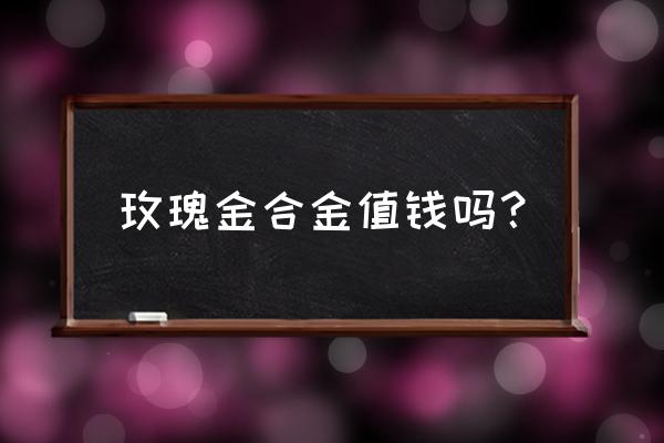 金店玫瑰金手镯多少钱一克 玫瑰金合金值钱吗? 金店玫瑰金手镯多少钱一克 玫瑰金合金值钱吗?