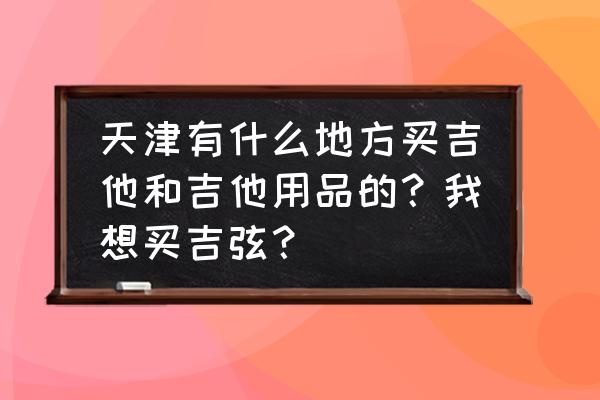 天津哪里有买吉他的 天津有什么地方买吉他和吉他用品的？我想买吉弦？