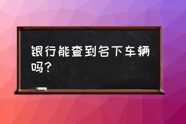 银行能查到是否有车吗 银行能查到名下车辆吗? 银行能查到是否有车吗 银行能查到名下车辆吗?