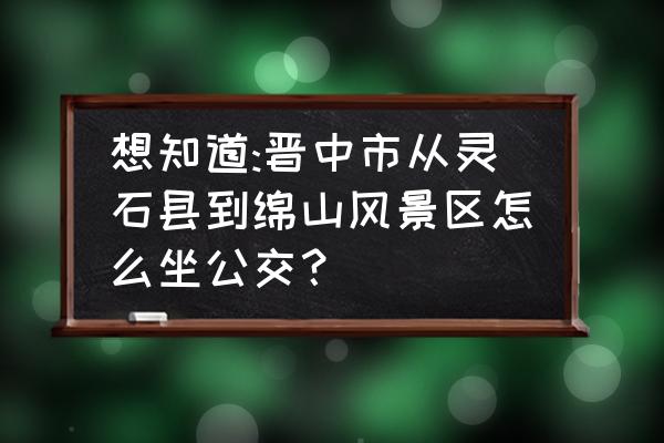 晋中到绵山自驾游路好走吗 想知道:晋中市从灵石县到绵山风景区怎么坐公交? 晋中到绵山自驾游路好走吗 想知道:晋中市从灵石县到绵山风景区怎么坐公交?