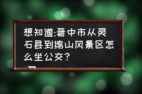 晋中到绵山自驾游路好走吗 想知道:晋中市从灵石县到绵山风景区怎么坐公交？