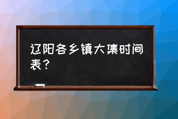 辽阳兰家大集几点开始 辽阳各乡镇大集时间表？