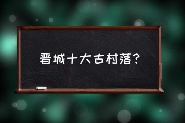 晋城大东沟镇怎么样 晋城十大古村落? 晋城大东沟镇怎么样 晋城十大古村落?