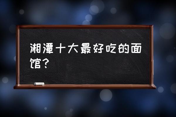 湘潭有哪些好吃的地方 湘潭十大最好吃的面馆? 湘潭有哪些好吃的地方 湘潭十大最好吃的面馆?