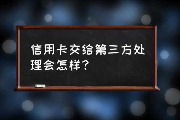 信用卡委托书管用吗 信用卡交给第三方处理会怎样? 信用卡委托书管用吗 信用卡交给第三方处理会怎样?
