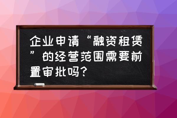 融资租赁营业执照怎么办理条件 企业申请“融资租赁”的经营范围需要前置审批吗? 融资租赁营业执照怎么办理条件 企业申请“融资租赁”的经营范围需要前置审批吗?