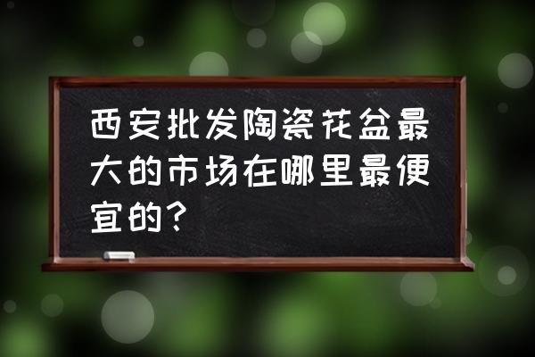 西安大的花卉花盆批发市场在哪里 西安批发陶瓷花盆最大的市场在哪里最便宜的？