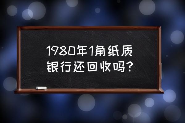 银行回收1980年的纸钱吗 1980年1角纸质银行还回收吗? 银行回收1980年的纸钱吗 1980年1角纸质银行还回收吗?