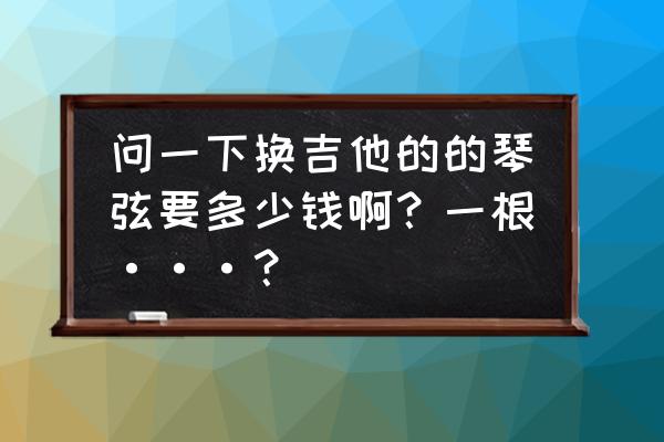 3500的吉他琴弦换多少钱的 问一下换吉他的的琴弦要多少钱啊？一根···？