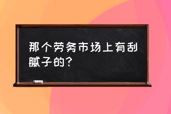 附近哪里刮腻子粉工人 那个劳务市场上有刮腻子的? 附近哪里刮腻子粉工人 那个劳务市场上有刮腻子的?