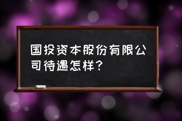 宜昌国投待遇怎么样 国投资本股份有限公司待遇怎样? 宜昌国投待遇怎么样 国投资本股份有限公司待遇怎样?