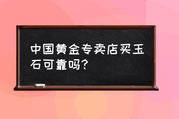 中国黄金翡翠有假吗 中国黄金专卖店买玉石可靠吗? 中国黄金翡翠有假吗 中国黄金专卖店买玉石可靠吗?