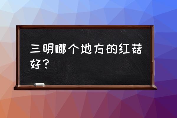 三明红色资源有哪些 三明哪个地方的红菇好? 三明红色资源有哪些 三明哪个地方的红菇好?