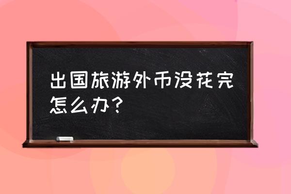 旅游后多余外汇如何处理 出国旅游外币没花完怎么办? 旅游后多余外汇如何处理 出国旅游外币没花完怎么办?