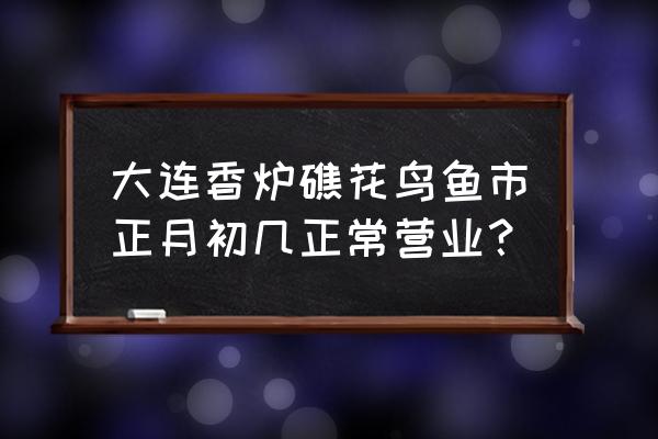 大连香炉礁市场开门了吗 大连香炉礁花鸟鱼市正月初几正常营业? 大连香炉礁市场开门了吗 大连香炉礁花鸟鱼市正月初几正常营业?