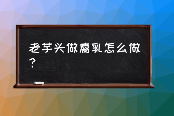 芋头怎样做成臭腐乳 老芋头做腐乳怎么做? 芋头怎样做成臭腐乳 老芋头做腐乳怎么做?