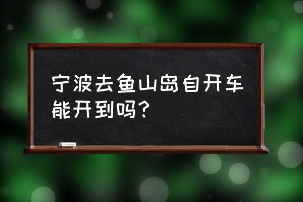 舟山渔山岛怎么开车过去 宁波去鱼山岛自开车能开到吗? 舟山渔山岛怎么开车过去 宁波去鱼山岛自开车能开到吗?