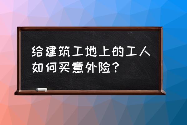 建筑意外伤害保险如何购买 给建筑工地上的工人如何买意外险? 建筑意外伤害保险如何购买 给建筑工地上的工人如何买意外险?