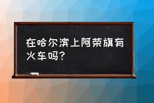 哈尔滨到阿荣旗下午有大巴车吗 在哈尔滨上阿荣旗有火车吗？