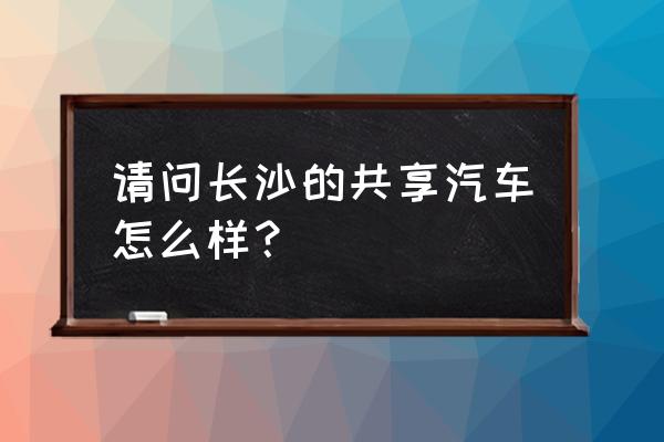 长沙共享汽车好不好用 请问长沙的共享汽车怎么样? 长沙共享汽车好不好用 请问长沙的共享汽车怎么样?