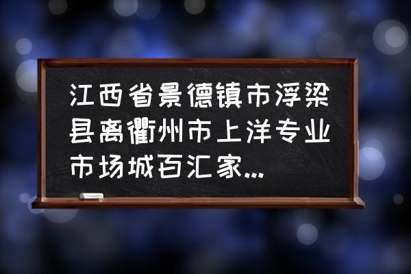 浙江衢州到江西景德镇多少公里 江西省景德镇市浮梁县离衢州市上洋专业市场城百汇家居市场有多远? 浙江衢州到江西景德镇多少公里 江西省景德镇市浮梁县离衢州市上洋专业市场城百汇家居市场有多远?