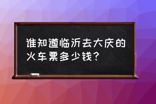 山东到大庆火车票多少钱 谁知道临沂去大庆的火车票多少钱？